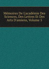 M?moires De L'acad?mie Des Sciences, Des Lettres Et Des Arts D'amiens, Volume 5