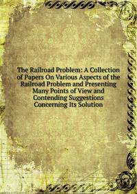 The Railroad Problem: A Collection of Papers On Various Aspects of the Railroad Problem and Presenting Many Points of View and Contending Suggestions Concerning Its Solution