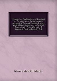 Memorable Accidents, and Unheard of Transactions, Containing an Account of Several Strange Events Which Have Happened in Several Countries in This . Works by T. Leonard. Publ. in Engl. by R.B.