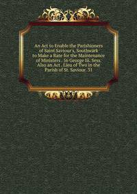 An Act to Enable the Parishioners of Saint Saviour's, Southwark to Make a Rate for the Maintenance of Ministers . 56 George Iii. Sess. Also an Act . Lieu of Two in the Parish of St. Saviour. 31