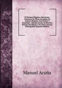 El Parnaso Hispano-Americano: Coleccion De Obras Escogidas De Autores Hispano-Americanos Y Espanoles : Manuel Acuna, Su Retrato, Poesias Del Mismo Y De Otros Autores Distinguidos (Spanish Edition)