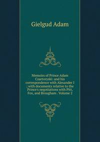 Memoirs of Prince Adam Czartoryski: and his correspondence with Alexander I ; with documents relative to the Prince's negotiations with Pitt, Fox, and Brougham . Volume 2