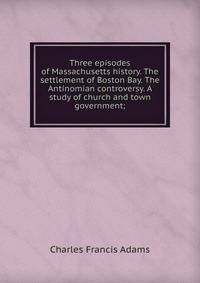 Three episodes of Massachusetts history. The settlement of Boston Bay. The Antinomian controversy. A study of church and town government;