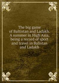The big game of Baltistan and Ladakh. A summer in High Asia, being a record of sport and travel in Balistan and Ladakh