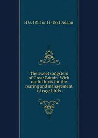 The sweet songsters of Great Britain. With useful hints for the rearing and management of cage birds