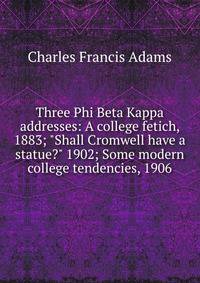 Three Phi Beta Kappa addresses: A college fetich, 1883; "Shall Cromwell have a statue?" 1902; Some modern college tendencies, 1906