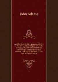 A collection of state-papers, relative to the first acknowledgement of the sovereignity of the United States of America: and the reception of their . the States-General of the United Netherlands