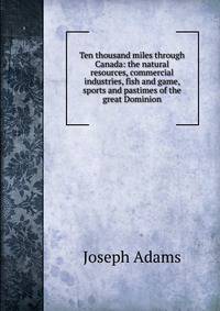 Ten thousand miles through Canada: the natural resources, commercial industries, fish and game, sports and pastimes of the great Dominion