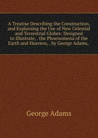A Treatise Describing the Construction, and Explaining the Use of New Celestial and Terrestrial Globes: Designed to Illustrate, . the Phoenomena of the Earth and Heavens, . by George Adams, .