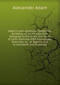 Adam's Latin Grammar: Simplified, by Means of an Introduction: Designed to Facilitate the Study of Latin Grammar.With Appropriate Exercises, to . of Speech, and to Exemplify and Illustrate