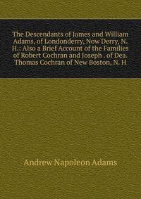 The Descendants of James and William Adams, of Londonderry, Now Derry, N. H.: Also a Brief Account of the Families of Robert Cochran and Joseph . of Dea. Thomas Cochran of New Boston, N. H.