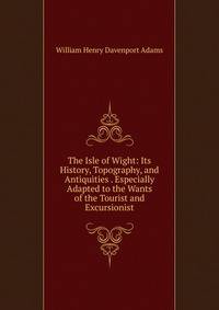 The Isle of Wight: Its History, Topography, and Antiquities . Especially Adapted to the Wants of the Tourist and Excursionist