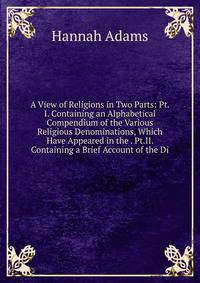 A View of Religions in Two Parts: Pt.I. Containing an Alphabetical Compendium of the Various Religious Denominations, Which Have Appeared in the . Pt.II. Containing a Brief Account of the Di