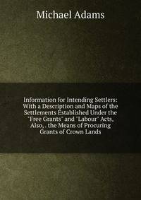 Information for Intending Settlers: With a Description and Maps of the Settlements Established Under the "Free Grants" and "Labour" Acts, Also, . the Means of Procuring Grants of Crown Lands