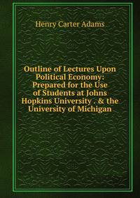 Outline of Lectures Upon Political Economy: Prepared for the Use of Students at Johns Hopkins University . &amp; the University of Michigan
