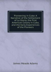 Pioneering in Cuba: A Narrative of the Settlement of La Gloria, the First American Colony in Cuba, and the Early Experiences of the Pioneers