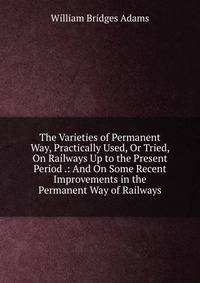 The Varieties of Permanent Way, Practically Used, Or Tried, On Railways Up to the Present Period .: And On Some Recent Improvements in the Permanent Way of Railways
