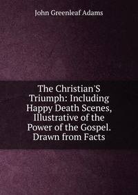 The Christian'S Triumph: Including Happy Death Scenes, Illustrative of the Power of the Gospel. Drawn from Facts