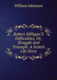 Robert Milligan'S Difficulties, Or, Struggle and Triumph: A Scotch Life Story