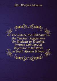 The School, the Child and the Teacher: Suggestions for Students in Training, Written with Special Reference to the Work in South African Schools