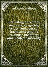 Interesting anecdotes, memoirs, allegories, essays, and poetical fragments; tending to amuse the fancy, and inculcate morality