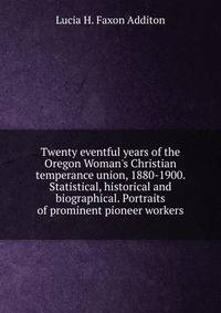 Twenty eventful years of the Oregon Woman's Christian temperance union, 1880-1900. Statistical, historical and biographical. Portraits of prominent pioneer workers