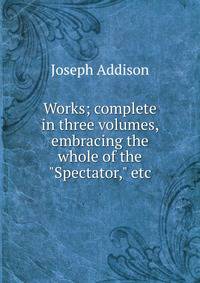 Works; complete in three volumes, embracing the whole of the "Spectator," etc