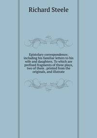 Epistolary correspondence; including his familiar letters to his wife and daughters. To which are prefixed fragments of three plays, two of them . printed from the originals, and illutrate