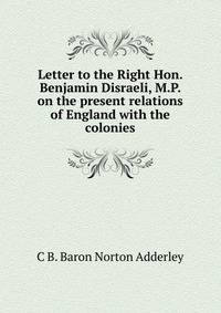 Letter to the Right Hon. Benjamin Disraeli, M.P. on the present relations of England with the colonies