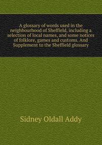 A glossary of words used in the neighbourhood of Sheffield, including a selection of local names, and some notices of folklore, games and customs. And Supplement to the Sheffield glossary