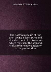The Boston museum of fine arts; giving a descriptive and critical account of its treasures, which represent the arts and crafts from remote antiquity to the present time