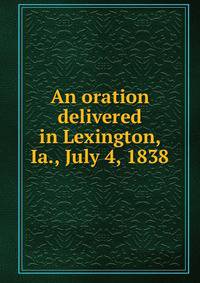 An oration delivered in Lexington, Ia., July 4, 1838