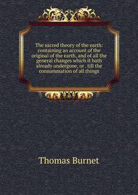 The sacred theory of the earth: containing an account of the original of the earth, and of all the general changes which it hath already undergone, or . till the consummation of all things