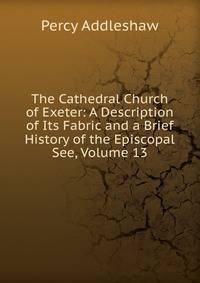 The Cathedral Church of Exeter: A Description of Its Fabric and a Brief History of the Episcopal See, Volume 13
