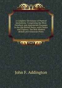 A Complete Dictionary of Poetical Quotations: Comprising the Most Excellent and Appropriate Passages in the Old British Poets; with Choice and Copious . the Best Modern British and American Poets