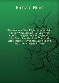 The Works of the Right Honourable Joseph Addison, a New Ed., with Notes: The Spectator (Concluded) the Guardian. the Late Trial and Conviction of . Present State of the War. the Whig Examiner