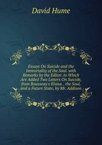 Essays On Suicide and the Immortality of the Soul. with Remarks by the Editor. to Which Are Added Two Letters On Suicide, from Rousseau's Eloisa. . the Soul, and a Future State, by Mr. Addison