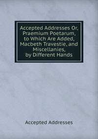 Accepted Addresses Or, Praemium Poetarum, to Which Are Added, Macbeth Travestie, and Miscellanies, by Different Hands