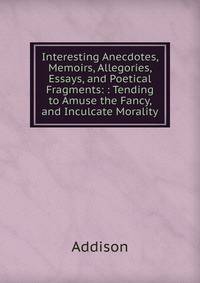 Interesting Anecdotes, Memoirs, Allegories, Essays, and Poetical Fragments: : Tending to Amuse the Fancy, and Inculcate Morality