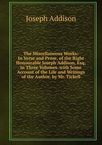 The Miscellaneous Works: In Verse and Prose, of the Right Honourable Joseph Addison, Esq; in Three Volumes. with Some Account of the Life and Writings of the Author. by Mr. Tickell