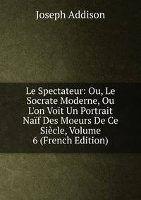 Le Spectateur: Ou, Le Socrate Moderne, Ou L'on Voit Un Portrait Na?f Des Moeurs De Ce Si?cle, Volume 6 (French Edition)