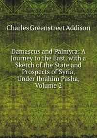 Damascus and Palmyra: A Journey to the East. with a Sketch of the State and Prospects of Syria, Under Ibrahim Pasha, Volume 2
