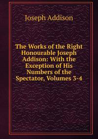 The Works of the Right Honourable Joseph Addison: With the Exception of His Numbers of the Spectator, Volumes 3-4
