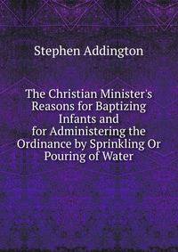 The Christian Minister's Reasons for Baptizing Infants and for Administering the Ordinance by Sprinkling Or Pouring of Water