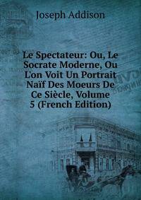 Le Spectateur: Ou, Le Socrate Moderne, Ou L'on Voit Un Portrait Na?f Des Moeurs De Ce Si?cle, Volume 5 (French Edition)