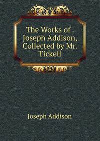 The Works of . Joseph Addison, Collected by Mr. Tickell