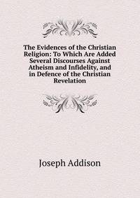The Evidences of the Christian Religion: To Which Are Added Several Discourses Against Atheism and Infidelity, and in Defence of the Christian Revelation