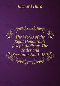 The Works of the Right Honourable Joseph Addison: The Tatler and Spectator No. 1-160