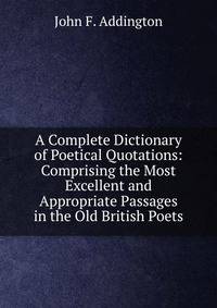 A Complete Dictionary of Poetical Quotations: Comprising the Most Excellent and Appropriate Passages in the Old British Poets
