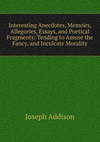Interesting Anecdotes, Memoirs, Allegories, Essays, and Poetical Fragments: Tending to Amuse the Fancy, and Inculcate Morality